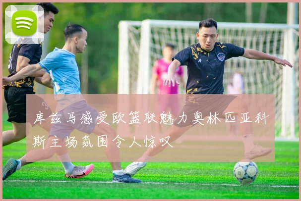 库兹马感受欧篮联魅力奥林匹亚科斯主场氛围令人惊叹