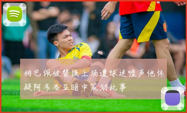 姆巴佩被替换上场遭球迷嘘声他怀疑阿韦洛亚暗中策划此事