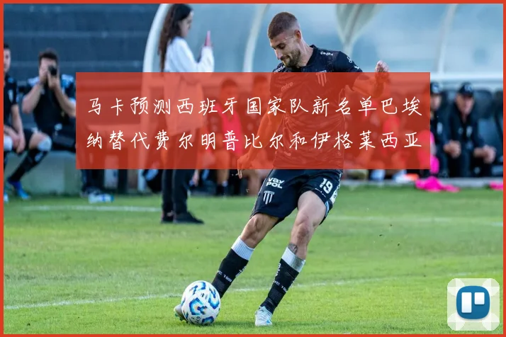 马卡预测西班牙国家队新名单巴埃纳替代费尔明普比尔和伊格莱西亚斯入选