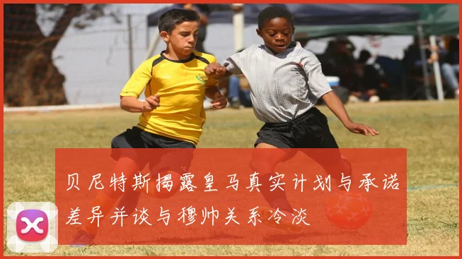 贝尼特斯揭露皇马真实计划与承诺差异并谈与穆帅关系冷淡