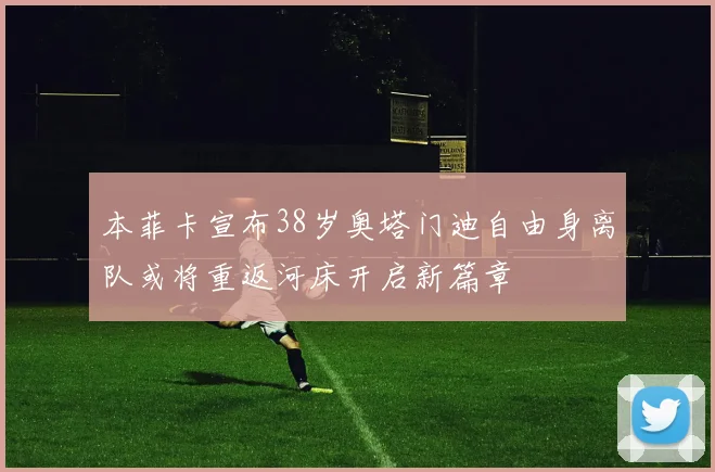 本菲卡宣布38岁奥塔门迪自由身离队或将重返河床开启新篇章