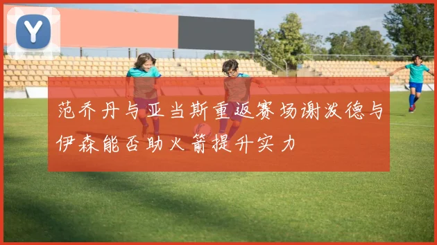 范乔丹与亚当斯重返赛场谢泼德与伊森能否助火箭提升实力