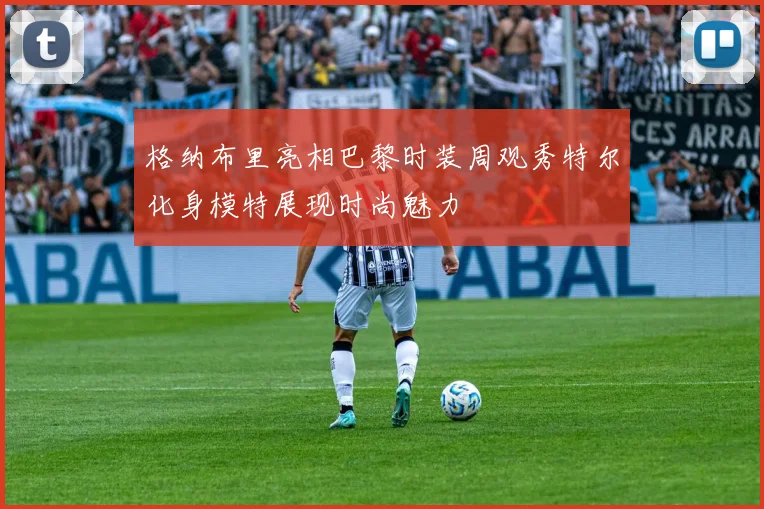 格纳布里亮相巴黎时装周观秀特尔化身模特展现时尚魅力