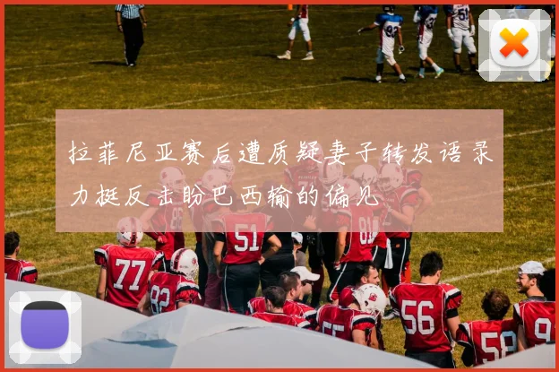 拉菲尼亚赛后遭质疑妻子转发语录力挺反击盼巴西输的偏见