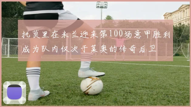 托莫里在米兰迎来第100场意甲胜利成为队内仅次于莱奥的传奇后卫