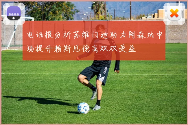 电讯报分析苏维门迪助力阿森纳中场提升赖斯厄德高双双受益