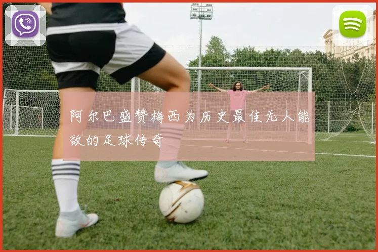 阿尔巴盛赞梅西为历史最佳无人能敌的足球传奇
