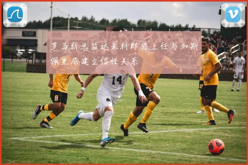 罗马新总监达米科即将上任与加斯佩里尼建立信任关系